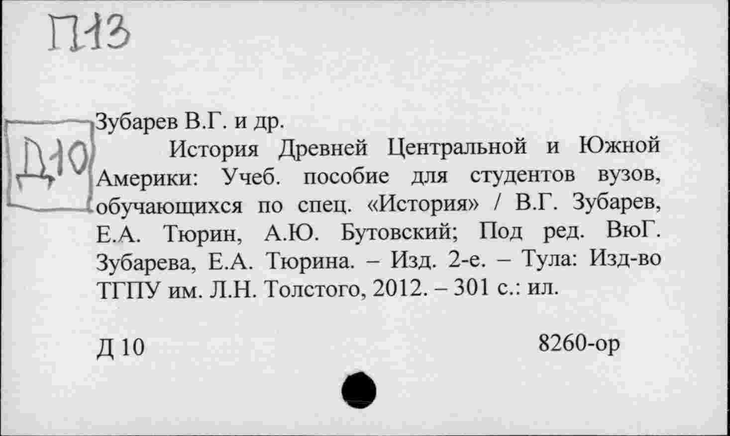 ﻿Ш2>
Зубарев В.Г. и др.
История Древней Центральной и Южной Америки: Учеб, пособие для студентов вузов, обучающихся по спец. «История» / В.Г. Зубарев,
Е.А. Тюрин, А.Ю. Бутовский; Под ред. ВюГ.
Зубарева, Е.А. Тюрина. — Изд. 2-е. — Тула: Изд-во ТГПУ им. Л.Н. Толстого, 2012. - 301 с.: ил.
ДЮ
8260-ор